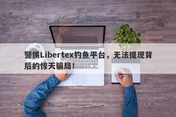 警惕Libertex钓鱼平台，无法提现背后的惊天骗局！