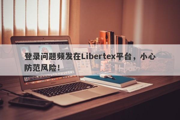 登录问题频发在Libertex平台，小心防范风险！