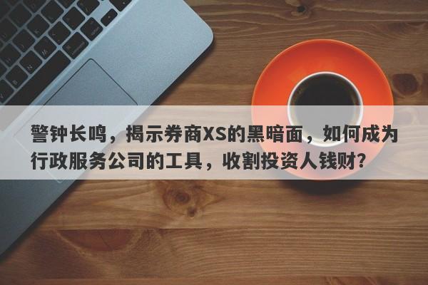 警钟长鸣，揭示券商XS的黑暗面，如何成为行政服务公司的工具，收割投资人钱财？