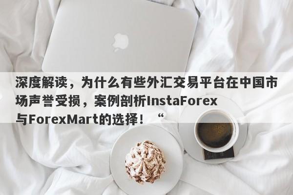 深度解读，为什么有些外汇交易平台在中国市场声誉受损，案例剖析InstaForex与ForexMart的选择！“