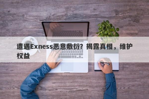 遭遇Exness恶意敷衍？揭露真相，维护权益