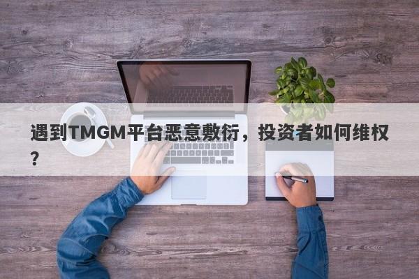 遇到TMGM平台恶意敷衍，投资者如何维权？