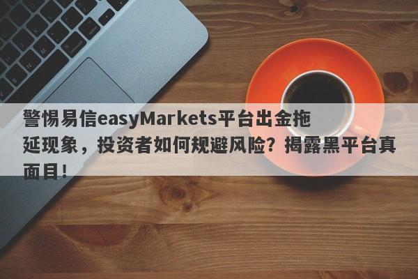 警惕易信easyMarkets平台出金拖延现象，投资者如何规避风险？揭露黑平台真面目！