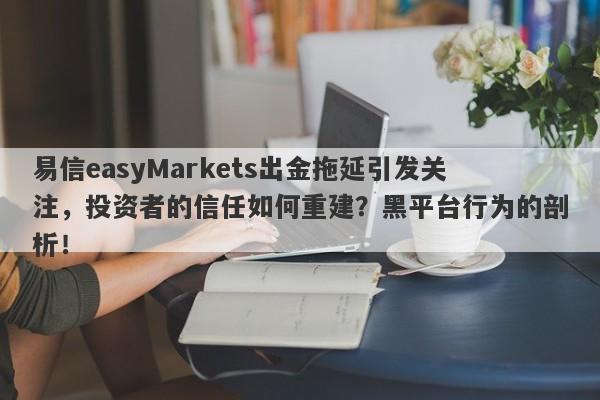 易信easyMarkets出金拖延引发关注，投资者的信任如何重建？黑平台行为的剖析！