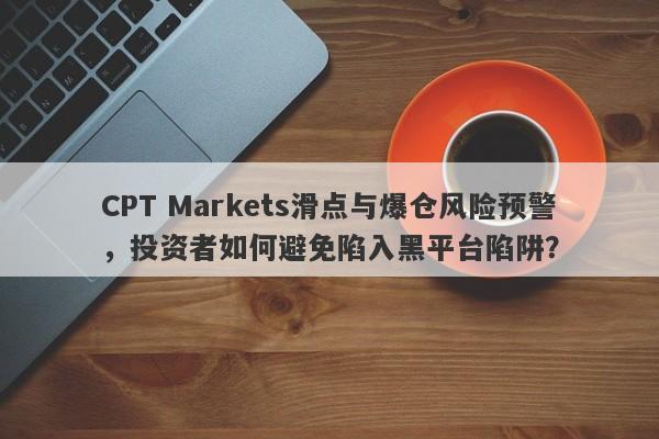 CPT Markets滑点与爆仓风险预警，投资者如何避免陷入黑平台陷阱？