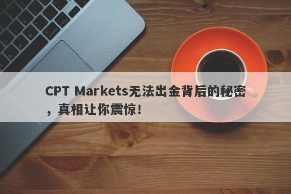 CPT Markets无法出金背后的秘密，真相让你震惊！