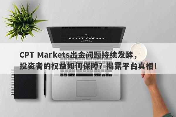 CPT Markets出金问题持续发酵，投资者的权益如何保障？揭露平台真相！