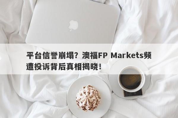 平台信誉崩塌？澳福FP Markets频遭投诉背后真相揭晓！