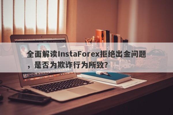 全面解读InstaForex拒绝出金问题，是否为欺诈行为所致？