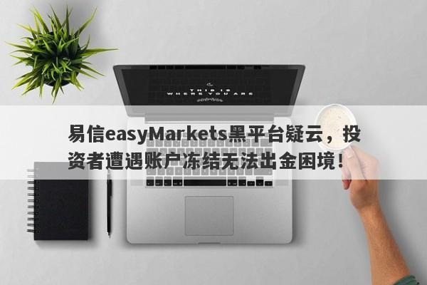 易信easyMarkets黑平台疑云，投资者遭遇账户冻结无法出金困境！