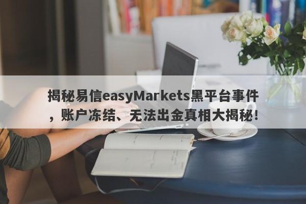 揭秘易信easyMarkets黑平台事件，账户冻结、无法出金真相大揭秘！