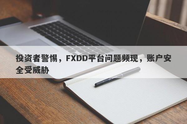 投资者警惕，FXDD平台问题频现，账户安全受威胁