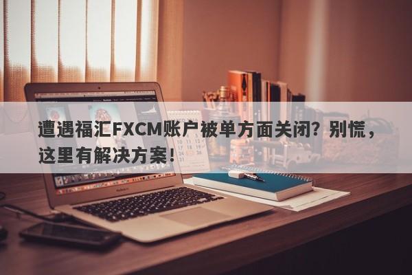 遭遇福汇FXCM账户被单方面关闭？别慌，这里有解决方案！