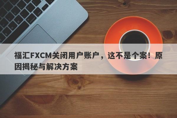 福汇FXCM关闭用户账户，这不是个案！原因揭秘与解决方案