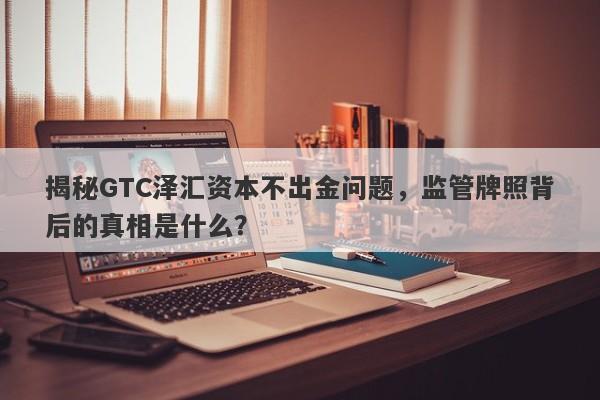 揭秘GTC泽汇资本不出金问题，监管牌照背后的真相是什么？