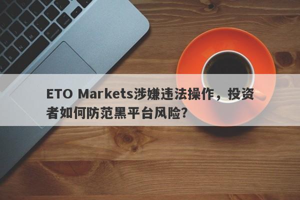 ETO Markets涉嫌违法操作，投资者如何防范黑平台风险？