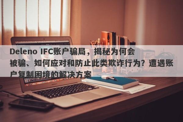 Deleno IFC账户骗局，揭秘为何会被骗、如何应对和防止此类欺诈行为？遭遇账户复制困境的解决方案