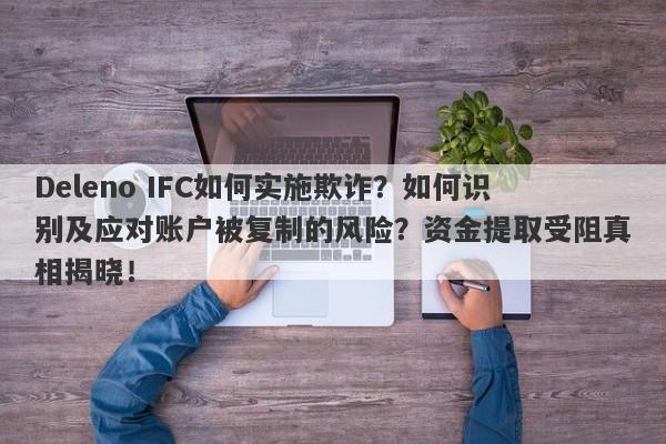 Deleno IFC如何实施欺诈？如何识别及应对账户被复制的风险？资金提取受阻真相揭晓！