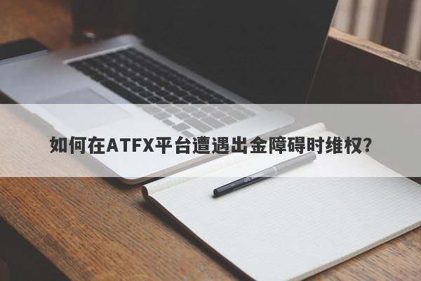 如何在ATFX平台遭遇出金障碍时维权？