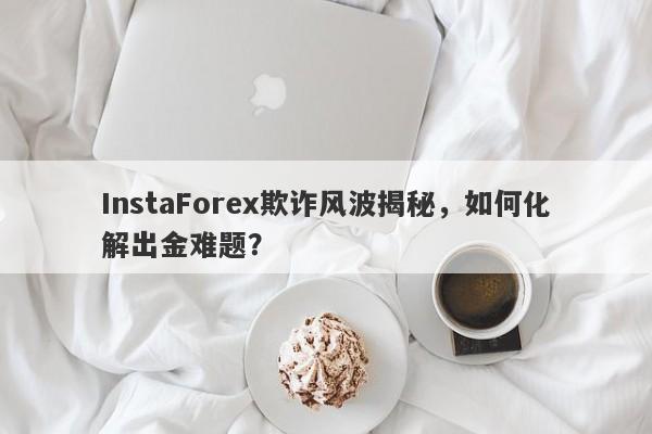 InstaForex欺诈风波揭秘，如何化解出金难题？