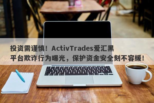 投资需谨慎！ActivTrades爱汇黑平台欺诈行为曝光，保护资金安全刻不容缓！