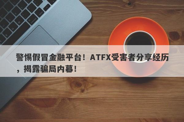 警惕假冒金融平台！ATFX受害者分享经历，揭露骗局内幕！