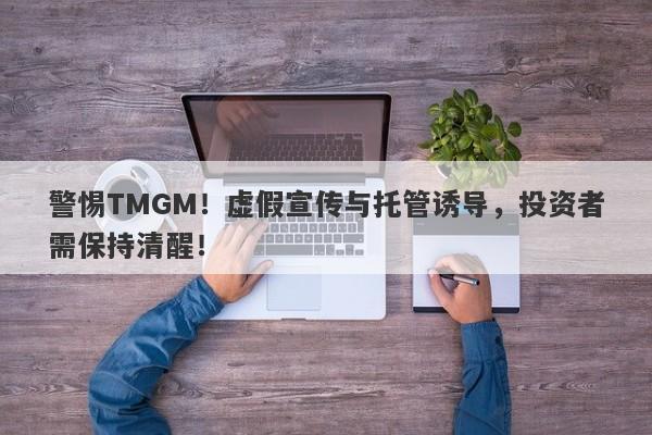 警惕TMGM！虚假宣传与托管诱导，投资者需保持清醒！