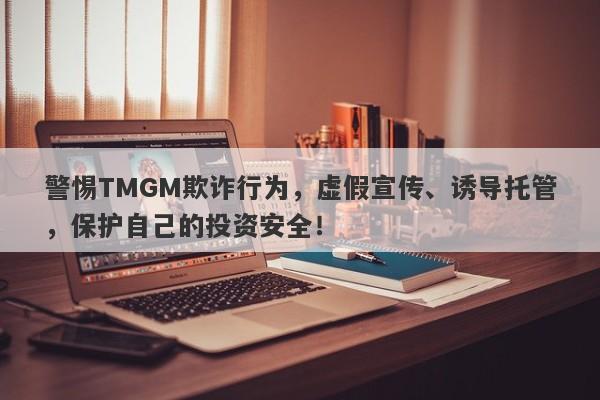 警惕TMGM欺诈行为，虚假宣传、诱导托管，保护自己的投资安全！