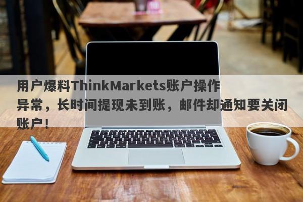 用户爆料ThinkMarkets账户操作异常，长时间提现未到账，邮件却通知要关闭账户！