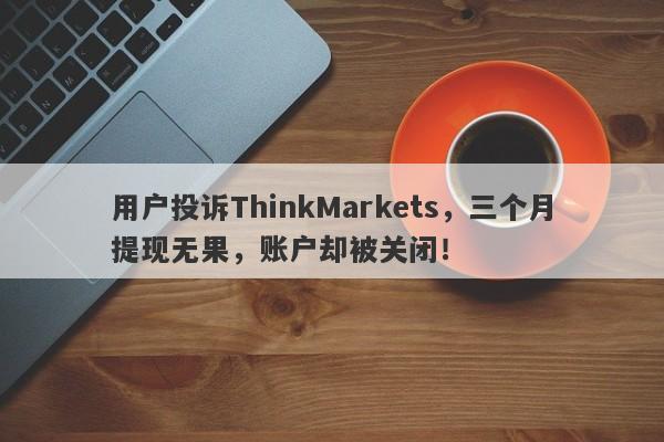 用户投诉ThinkMarkets，三个月提现无果，账户却被关闭！