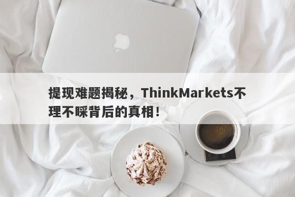 提现难题揭秘，ThinkMarkets不理不睬背后的真相！