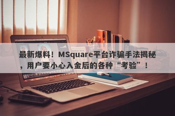 最新爆料！MSquare平台诈骗手法揭秘，用户要小心入金后的各种“考验”！