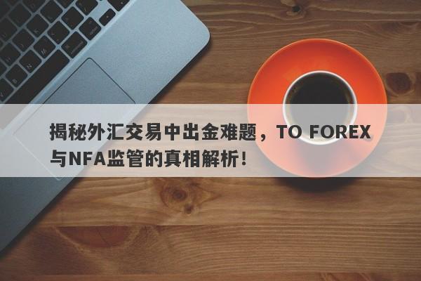 揭秘外汇交易中出金难题，TO FOREX与NFA监管的真相解析！