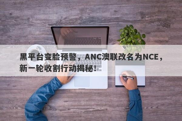 黑平台变脸预警，ANC澳联改名为NCE，新一轮收割行动揭秘！