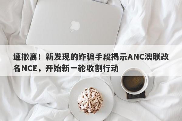 速撤离！新发现的诈骗手段揭示ANC澳联改名NCE，开始新一轮收割行动