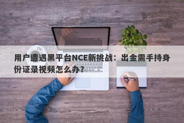 用户遭遇黑平台NCE新挑战：出金需手持身份证录视频怎么办？