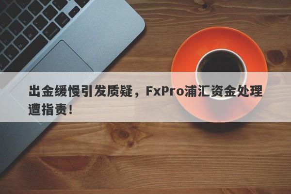 出金缓慢引发质疑，FxPro浦汇资金处理遭指责！