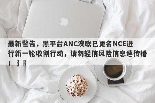 最新警告，黑平台ANC澳联已更名NCE进行新一轮收割行动，请勿轻信风险信息速传播！​​