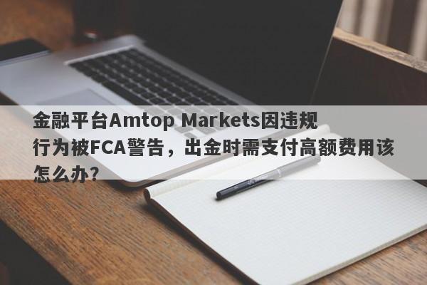 金融平台Amtop Markets因违规行为被FCA警告，出金时需支付高额费用该怎么办？