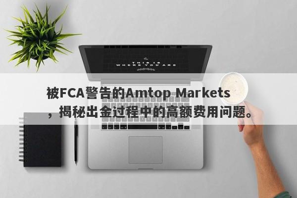 被FCA警告的Amtop Markets，揭秘出金过程中的高额费用问题。