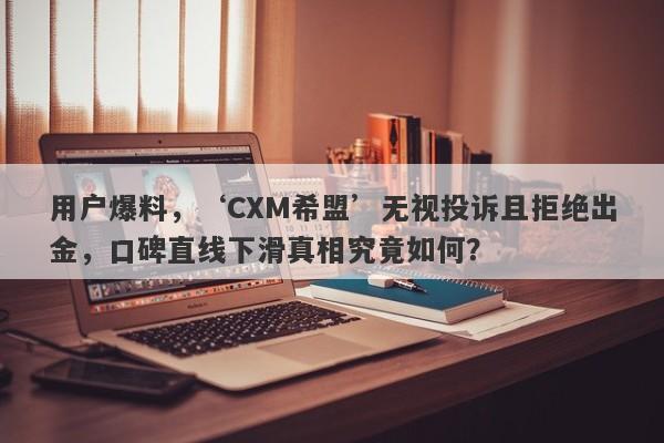 用户爆料，‘CXM希盟’无视投诉且拒绝出金，口碑直线下滑真相究竟如何？