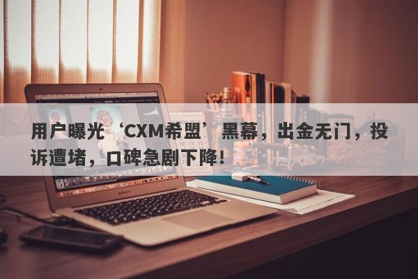 用户曝光‘CXM希盟’黑幕，出金无门，投诉遭堵，口碑急剧下降！