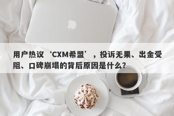 用户热议‘CXM希盟’，投诉无果、出金受阻、口碑崩塌的背后原因是什么？