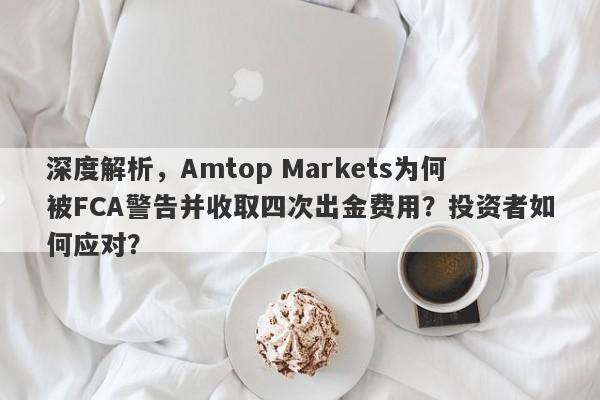 深度解析，Amtop Markets为何被FCA警告并收取四次出金费用？投资者如何应对？