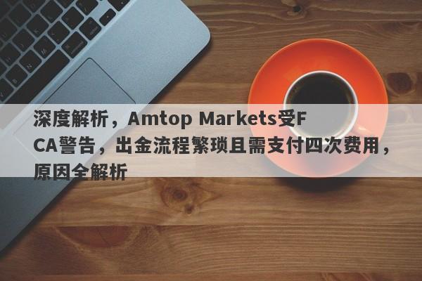 深度解析，Amtop Markets受FCA警告，出金流程繁琐且需支付四次费用，原因全解析