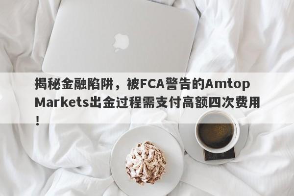 揭秘金融陷阱，被FCA警告的Amtop Markets出金过程需支付高额四次费用！