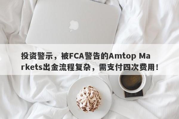 投资警示，被FCA警告的Amtop Markets出金流程复杂，需支付四次费用！