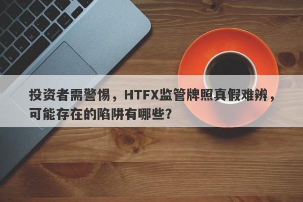 投资者需警惕，HTFX监管牌照真假难辨，可能存在的陷阱有哪些？