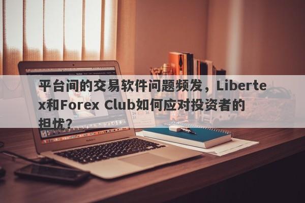 平台间的交易软件问题频发，Libertex和Forex Club如何应对投资者的担忧？