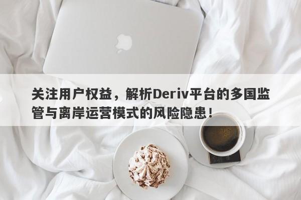 关注用户权益，解析Deriv平台的多国监管与离岸运营模式的风险隐患！